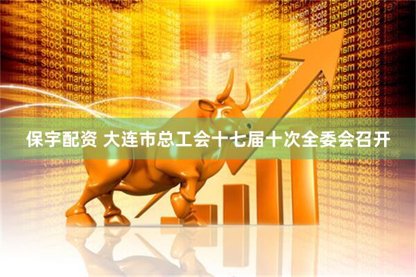 保宇配资 大连市总工会十七届十次全委会召开
