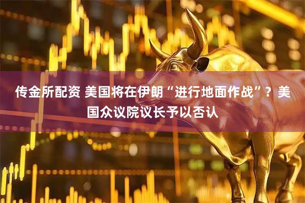 传金所配资 美国将在伊朗“进行地面作战”？美国众议院议长予以否认