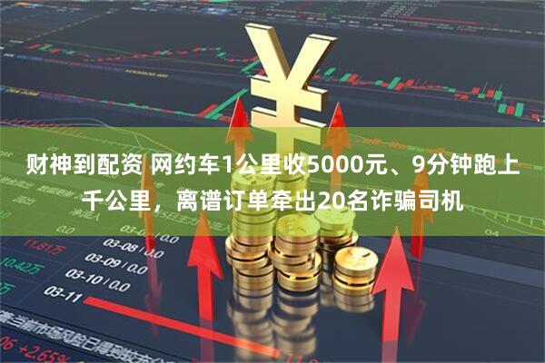 财神到配资 网约车1公里收5000元、9分钟跑上千公里，离谱订单牵出20名诈骗司机