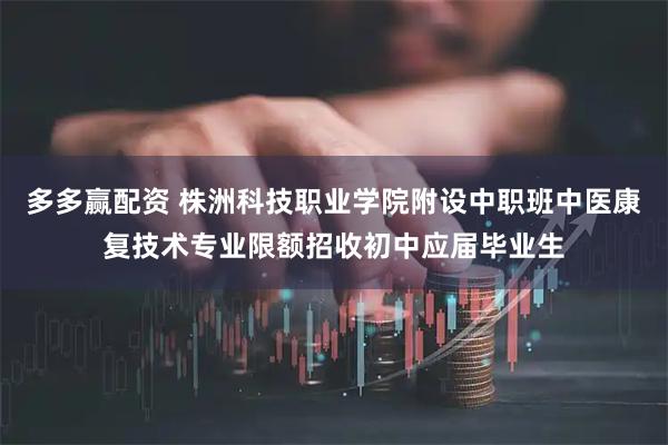 多多赢配资 株洲科技职业学院附设中职班中医康复技术专业限额招收初中应届毕业生